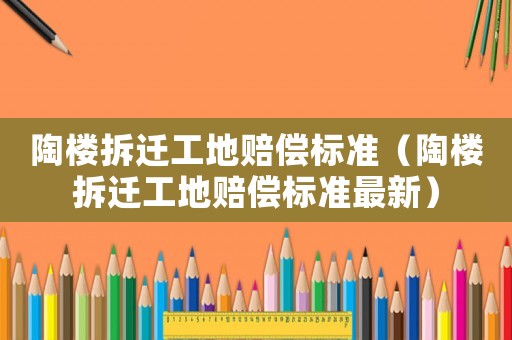 陶樓拆遷工地賠償標(biāo)準(zhǔn)（陶樓拆遷工地賠償標(biāo)準(zhǔn)最新）