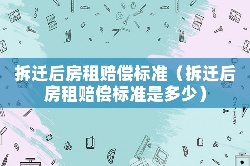拆遷后房租賠償標(biāo)準(zhǔn)（拆遷后房租賠償標(biāo)準(zhǔn)是多少）