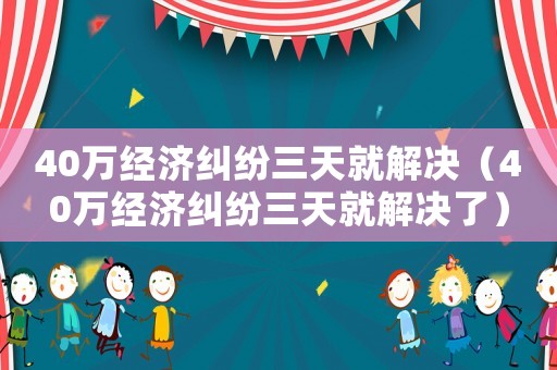 40萬經(jīng)濟(jì)糾紛三天就解決（40萬經(jīng)濟(jì)糾紛三天就解決了）