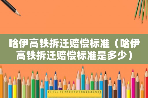 哈伊高鐵拆遷賠償標準（哈伊高鐵拆遷賠償標準是多少）