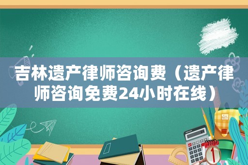 吉林遺產(chǎn)律師咨詢費（遺產(chǎn)律師咨詢免費24小時在線）