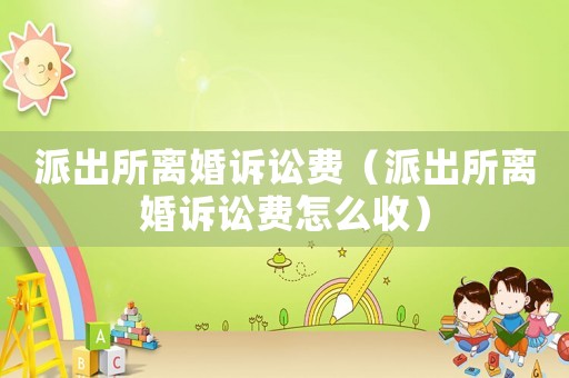 派出所離婚訴訟費(fèi)（派出所離婚訴訟費(fèi)怎么收）