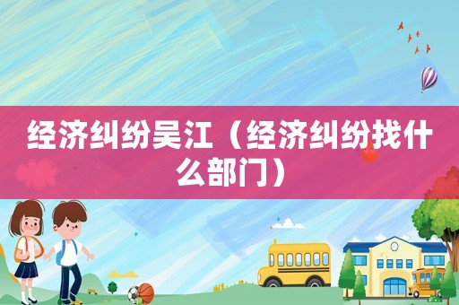 經濟糾紛吳江（經濟糾紛找什么部門）