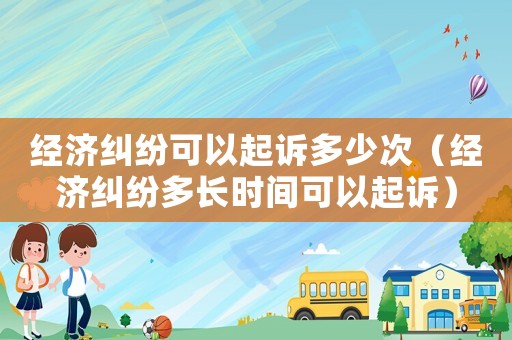 經濟糾紛可以起訴多少次（經濟糾紛多長時間可以起訴）