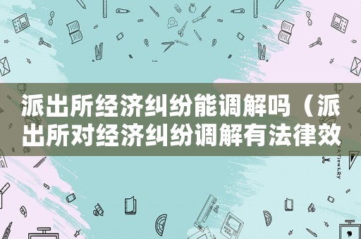 派出所經(jīng)濟糾紛能調(diào)解嗎（派出所對經(jīng)濟糾紛調(diào)解有法律效力嗎）