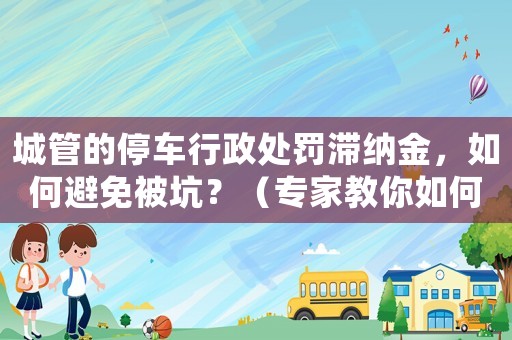 城管的停車行政處罰滯納金，如何避免被坑？（專家教你如何應(yīng)對(duì)）