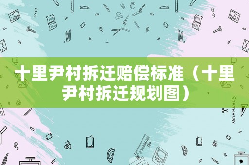 十里尹村拆遷賠償標準（十里尹村拆遷規(guī)劃圖）