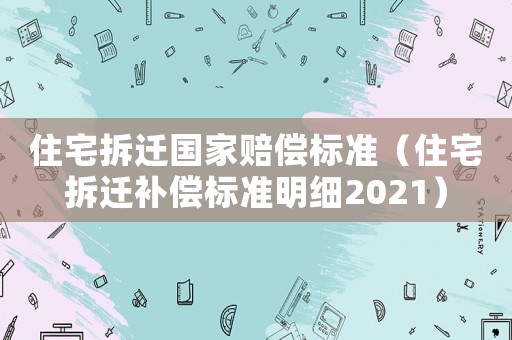 住宅拆遷國家賠償標準（住宅拆遷補償標準明細2021）