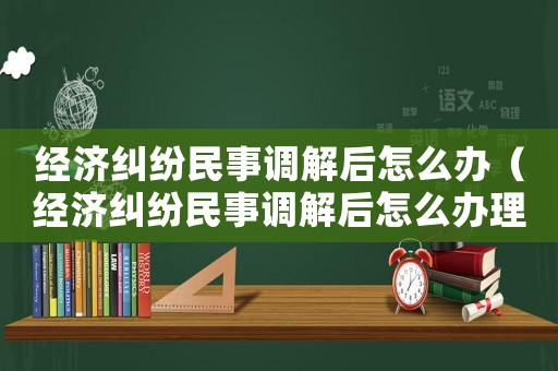 經(jīng)濟(jì)糾紛民事調(diào)解后怎么辦（經(jīng)濟(jì)糾紛民事調(diào)解后怎么辦理）