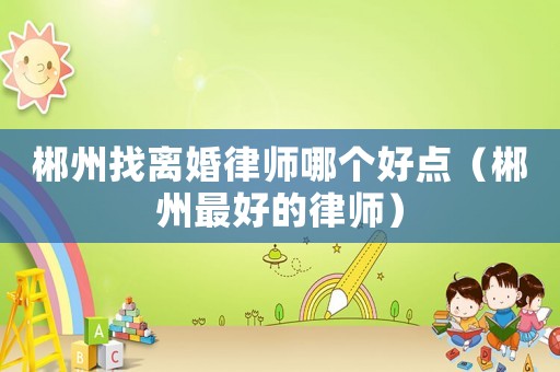 郴州找離婚律師哪個(gè)好點(diǎn)（郴州最好的律師）