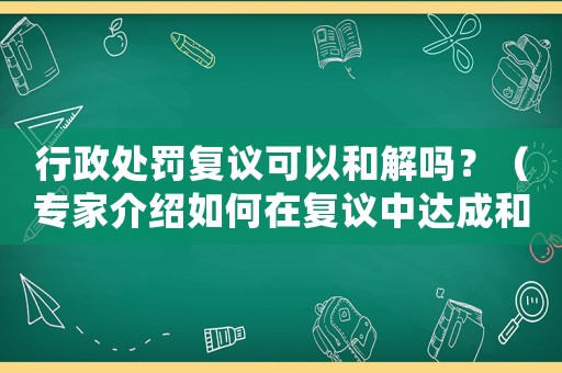 行政處罰復(fù)議可以和解嗎？（專家介紹如何在復(fù)議中達(dá)成和解）
