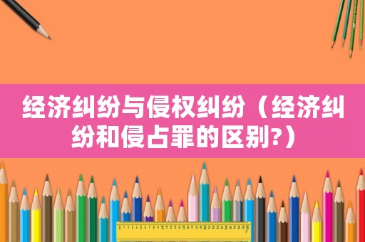 經(jīng)濟糾紛與侵權(quán)糾紛（經(jīng)濟糾紛和侵占罪的區(qū)別?）