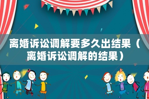 離婚訴訟調解要多久出結果（離婚訴訟調解的結果）