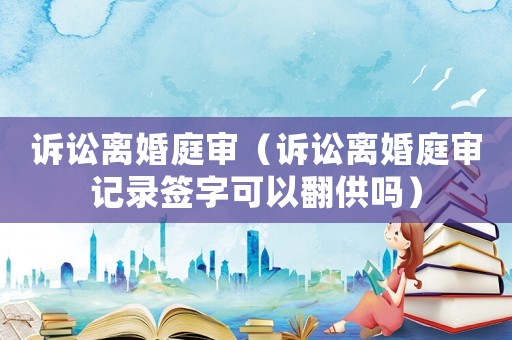 訴訟離婚庭審（訴訟離婚庭審記錄簽字可以翻供嗎）