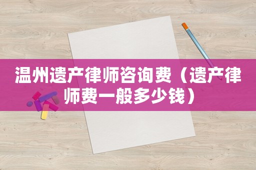 溫州遺產(chǎn)律師咨詢費(fèi)（遺產(chǎn)律師費(fèi)一般多少錢）