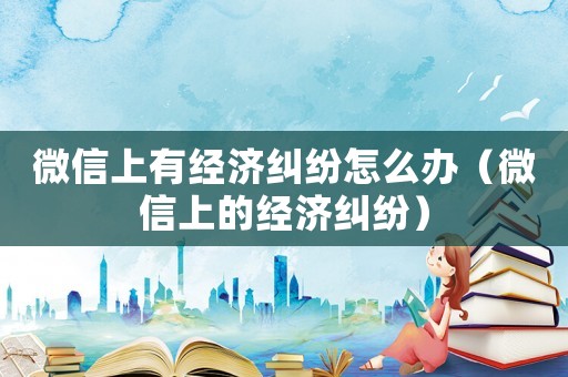 微信上有經(jīng)濟(jì)糾紛怎么辦（微信上的經(jīng)濟(jì)糾紛）