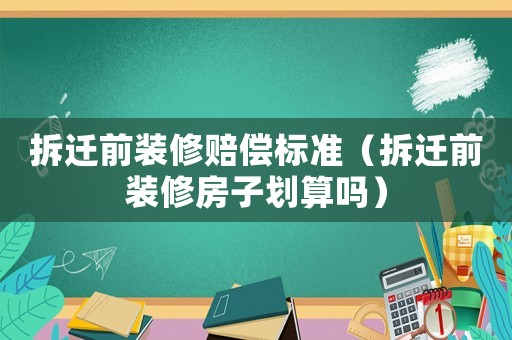 拆遷前裝修賠償標(biāo)準(zhǔn)（拆遷前裝修房子劃算嗎）