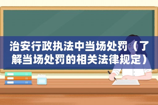 治安行政執(zhí)法中當(dāng)場處罰（了解當(dāng)場處罰的相關(guān)法律規(guī)定）
