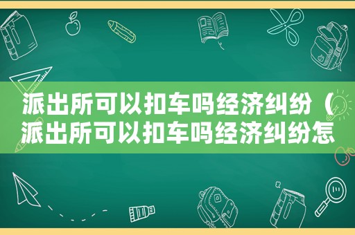 派出所可以扣車嗎經(jīng)濟糾紛（派出所可以扣車嗎經(jīng)濟糾紛怎么解決）