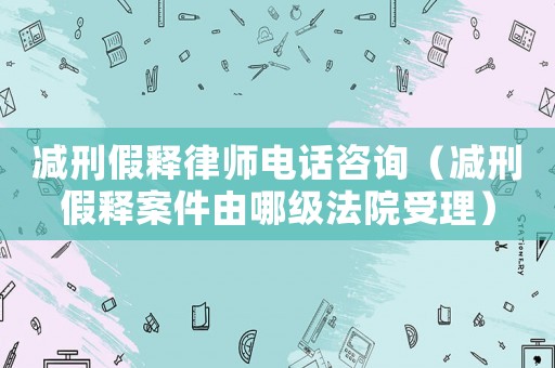 減刑假釋律師電話咨詢（減刑假釋案件由哪級(jí)法院受理）