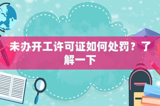 未辦開(kāi)工許可證如何處罰？了解一下