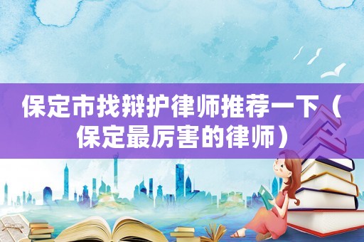 保定市找辯護律師推薦一下（保定最厲害的律師）