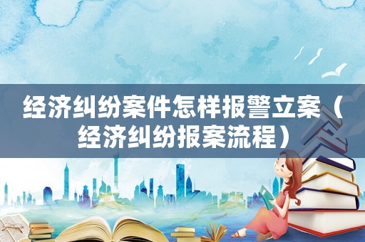 經(jīng)濟糾紛案件怎樣報警立案（經(jīng)濟糾紛報案流程）