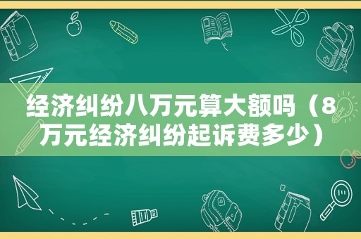 經(jīng)濟(jì)糾紛八萬元算大額嗎（8萬元經(jīng)濟(jì)糾紛起訴費(fèi)多少）