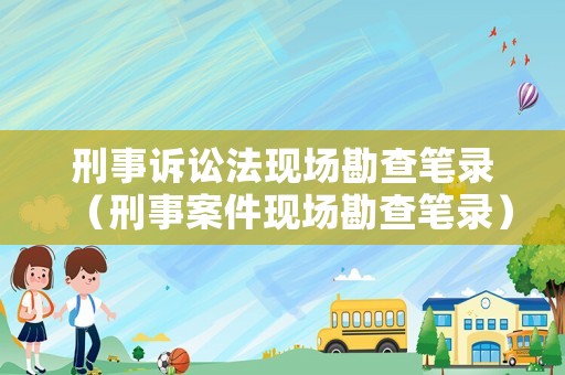 刑事訴訟法現(xiàn)場(chǎng)勘查筆錄（刑事案件現(xiàn)場(chǎng)勘查筆錄）