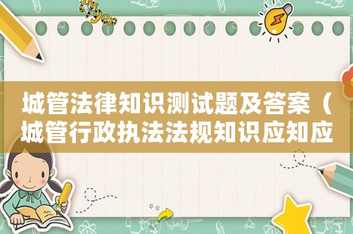 城管法律知識測試題及答案（城管行政執(zhí)法法規(guī)知識應(yīng)知應(yīng)會200題）