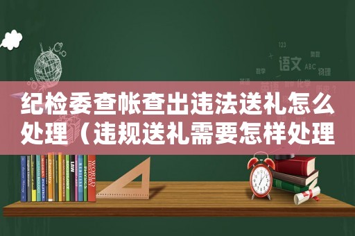 紀(jì)檢委查帳查出違法送禮怎么處理（違規(guī)送禮需要怎樣處理）