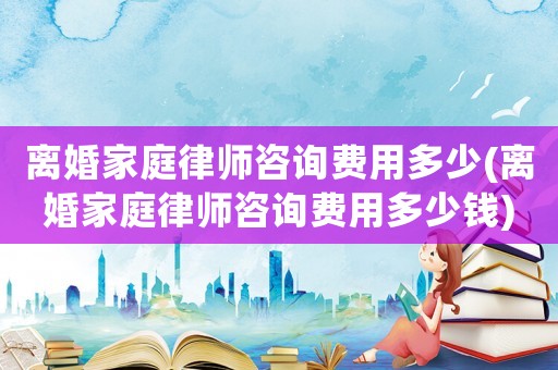 離婚家庭律師咨詢費(fèi)用多少(離婚家庭律師咨詢費(fèi)用多少錢)