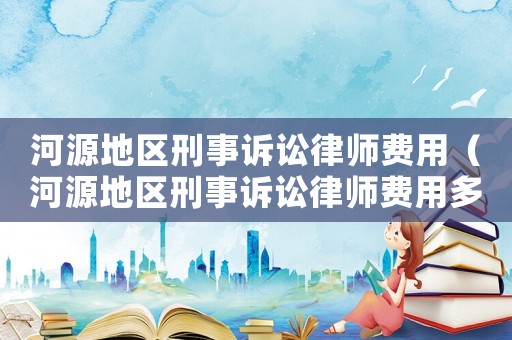河源地區(qū)刑事訴訟律師費用（河源地區(qū)刑事訴訟律師費用多少錢）