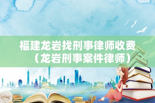 福建龍巖找刑事律師收費(fèi)（龍巖刑事案件律師）