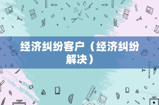 經(jīng)濟(jì)糾紛客戶（經(jīng)濟(jì)糾紛解決）