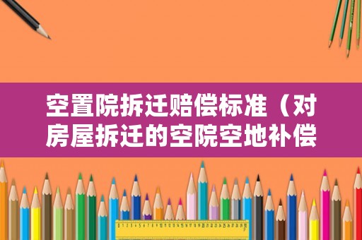空置院拆遷賠償標(biāo)準(zhǔn)（對(duì)房屋拆遷的空院空地補(bǔ)償標(biāo)準(zhǔn)）