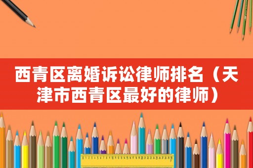 西青區(qū)離婚訴訟律師排名（天津市西青區(qū)最好的律師）