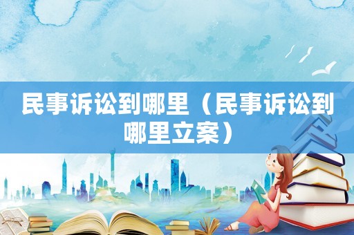 民事訴訟到哪里（民事訴訟到哪里立案）