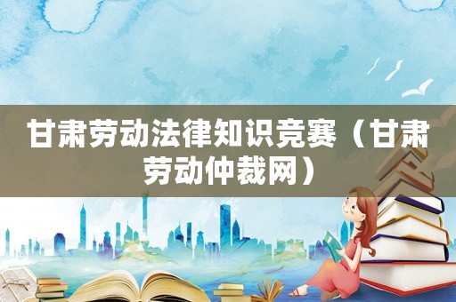 甘肅勞動法律知識競賽（甘肅勞動仲裁網(wǎng)）