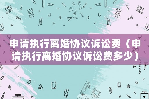 申請(qǐng)執(zhí)行離婚協(xié)議訴訟費(fèi)（申請(qǐng)執(zhí)行離婚協(xié)議訴訟費(fèi)多少）
