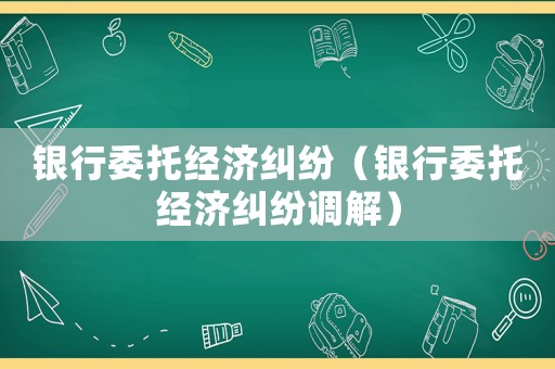 銀行委托經(jīng)濟糾紛（銀行委托經(jīng)濟糾紛調(diào)解）