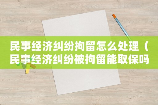 民事經(jīng)濟(jì)糾紛拘留怎么處理（民事經(jīng)濟(jì)糾紛被拘留能取保嗎）