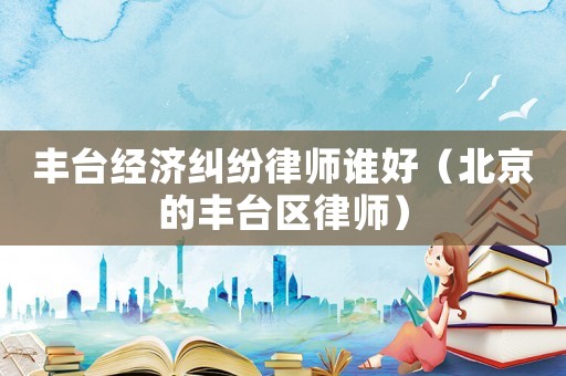 豐臺經(jīng)濟(jì)糾紛律師誰好（北京的豐臺區(qū)律師）