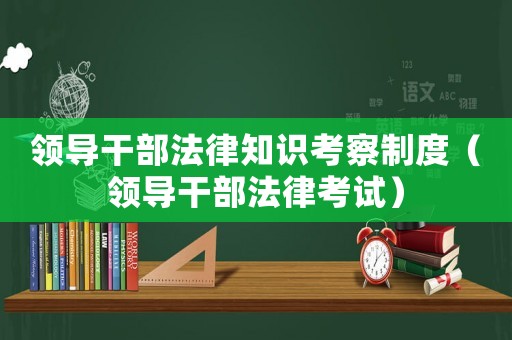 領(lǐng)導(dǎo)干部法律知識(shí)考察制度（領(lǐng)導(dǎo)干部法律考試）