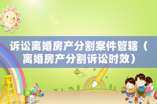 訴訟離婚房產分割案件管轄（離婚房產分割訴訟時效）