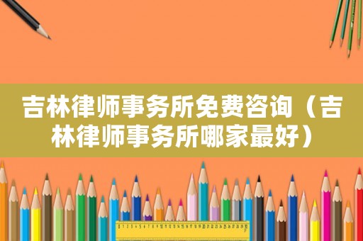 吉林律師事務(wù)所免費(fèi)咨詢（吉林律師事務(wù)所哪家最好）