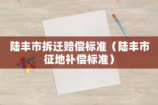 陸豐市拆遷賠償標(biāo)準(zhǔn)（陸豐市征地補償標(biāo)準(zhǔn)）