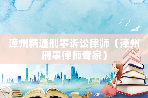 漳州精通刑事訴訟律師（漳州刑事律師專家）