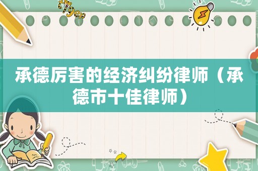 承德厲害的經(jīng)濟(jì)糾紛律師（承德市十佳律師）