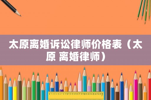 太原離婚訴訟律師價(jià)格表（太原 離婚律師）